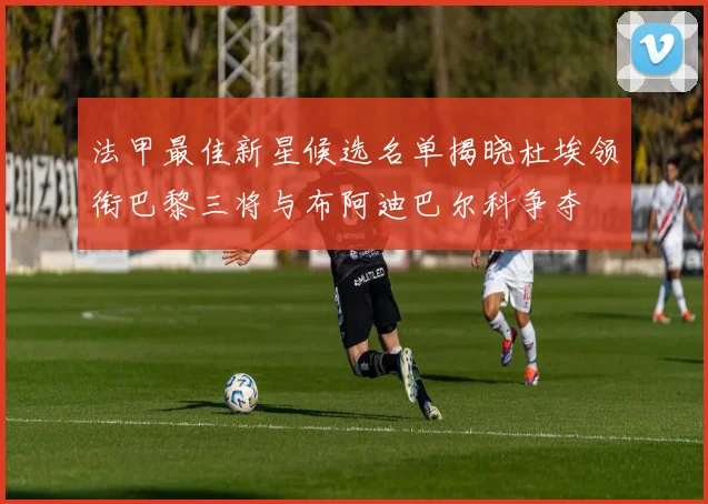 法甲最佳新星候选名单揭晓杜埃领衔巴黎三将与布阿迪巴尔科争夺