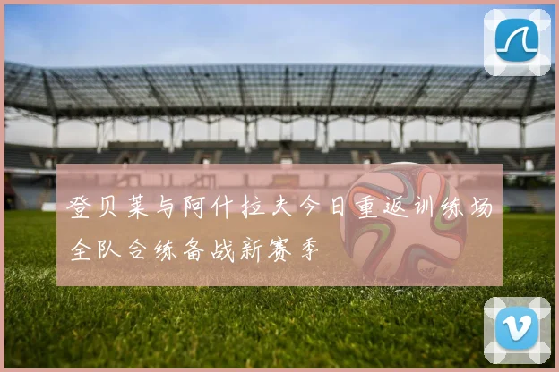 登贝莱与阿什拉夫今日重返训练场全队合练备战新赛季