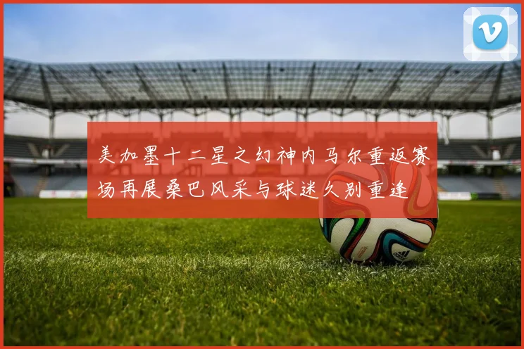 美加墨十二星之幻神内马尔重返赛场再展桑巴风采与球迷久别重逢