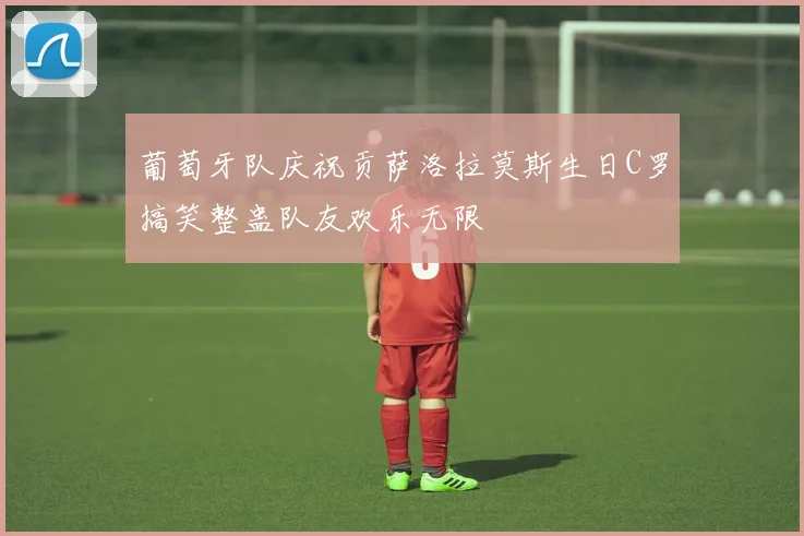 葡萄牙队庆祝贡萨洛拉莫斯生日C罗搞笑整蛊队友欢乐无限