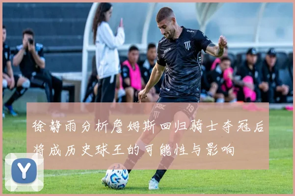 徐静雨分析詹姆斯回归骑士夺冠后将成历史球王的可能性与影响