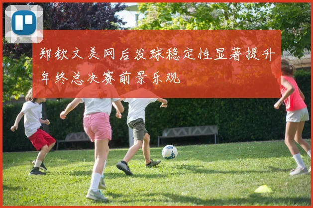 郑钦文美网后发球稳定性显著提升年终总决赛前景乐观