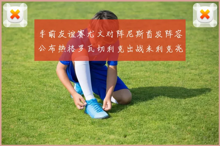 季前友谊赛尤文对阵尼斯首发阵容公布热格罗瓦切利克出战米利克亮相