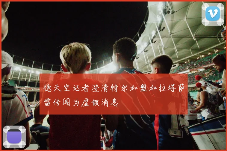德天空记者澄清特尔加盟加拉塔萨雷传闻为虚假消息