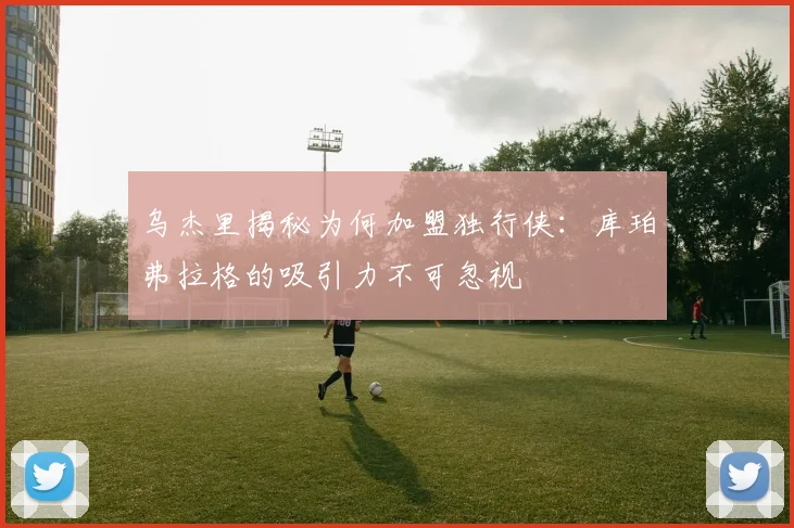 乌杰里揭秘为何加盟独行侠：库珀弗拉格的吸引力不可忽视