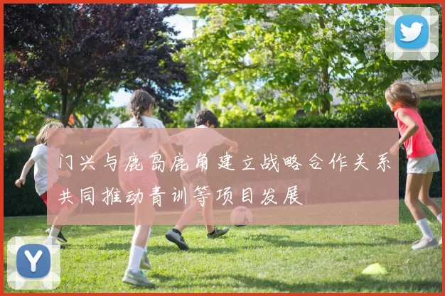 门兴与鹿岛鹿角建立战略合作关系共同推动青训等项目发展