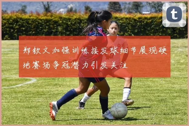 郑钦文加强训练接发球细节展现硬地赛场争冠潜力引发关注