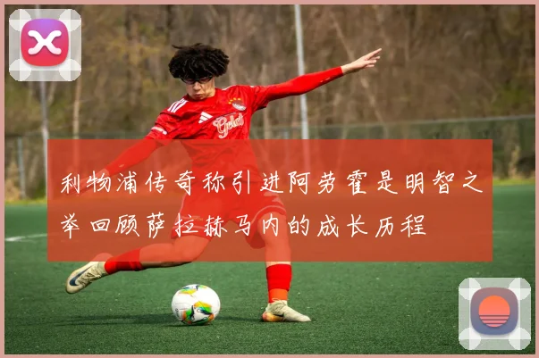利物浦传奇称引进阿劳霍是明智之举回顾萨拉赫马内的成长历程