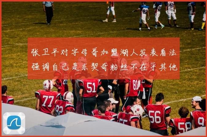 张卫平对字母哥加盟湖人发表看法强调自己是东契奇粉丝不在乎其他球员动态
